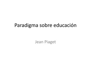 Paradigma sobre educación
Jean Piaget
 
