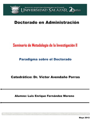 Doctorado en Administración




 Seminario de Metodología de la Investigación II


     Paradigma sobre el Doctorado




Catedrático: Dr. Víctor Avendaño Porras




  Alumno: Luis Enrique Fernández Moreno




                                                   Mayo 2012
 