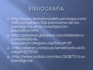 BIBLIOGRAFÍAhttp://www.diariolavozdehuamanga.com/noticias/opinion/326-panorama-de-los-paradigmas-en-la-investigacion-educativa.htmlhttp://personal.globered.com/biblioteca-comunitaria-la-croquera/categoria.asp?idcat=29 http://dialnet.unirioja.es/servlet/articulo?codigo=3070760 http://www.scribd.com/doc/2628721/Los-paradigmas