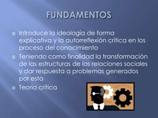 FUNDAMENTOSIntroduce la ideología de forma explicativa y la autorreflexión crítica en los proceso del conocimientoTeniendo como finalidad la transformación de las estructuras de las relaciones sociales y dar respuesta a problemas generados por estaTeoría crítica