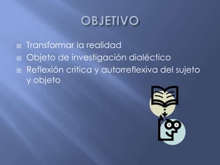 OBJETIVOTransformar la realidadObjeto de investigación dialécticoReflexión critica y autorreflexiva del sujeto y objeto