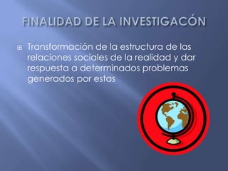 FINALIDAD DE LA INVESTIGACÓNTransformación de la estructura de las relaciones sociales de la realidad y dar respuesta a determinados problemas generados por estas