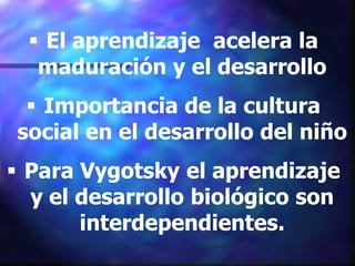  El aprendizaje acelera la
   maduración y el desarrollo
   Importancia de la cultura
 social en el desarrollo del niño
 Para Vygotsky el aprendizaje
  y el desarrollo biológico son
       interdependientes.
 
