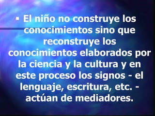  El niño no construye los
    conocimientos sino que
        reconstruye los
conocimientos elaborados por
  la ciencia y la cultura y en
 este proceso los signos - el
   lenguaje, escritura, etc. -
     actúan de mediadores.
 