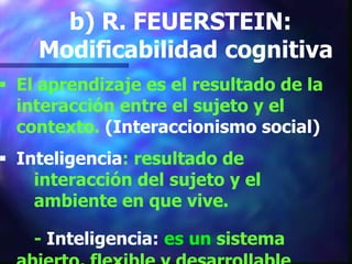 b) R. FEUERSTEIN:
    Modificabilidad cognitiva
 El aprendizaje es el resultado de la
  interacción entre el sujeto y el
  contexto. (Interaccionismo social)
 Inteligencia: resultado de
    interacción del sujeto y el
    ambiente en que vive.

    - Inteligencia: es un sistema
 