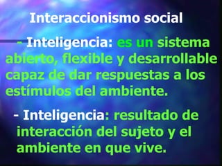Interaccionismo social
 - Inteligencia: es un sistema
abierto, flexible y desarrollable
capaz de dar respuestas a los
estímulos del ambiente.
 - Inteligencia: resultado de
  interacción del sujeto y el
  ambiente en que vive.
 