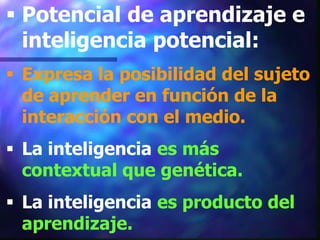  Potencial de aprendizaje e
  inteligencia potencial:
 Expresa la posibilidad del sujeto
  de aprender en función de la
  interacción con el medio.
 La inteligencia es más
  contextual que genética.
 La inteligencia es producto del
  aprendizaje.
 