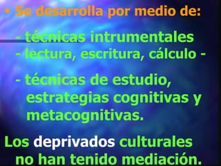  Se desarrolla por medio de:
 - técnicas intrumentales
 - lectura, escritura, cálculo -
 - técnicas de estudio,
   estrategias cognitivas y
   metacognitivas.
Los deprivados culturales
 no han tenido mediación.
 