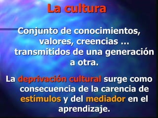 La cultura
   Conjunto de conocimientos,
       valores, creencias …
  transmitidos de una generación
              a otra.
La deprivación cultural surge como
   consecuencia de la carencia de
   estímulos y del mediador en el
            aprendizaje.
 
