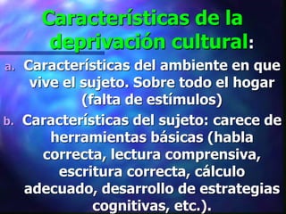 Características de la
      deprivación cultural:
a. Características del ambiente en que
    vive el sujeto. Sobre todo el hogar
            (falta de estímulos)
b. Características del sujeto: carece de
       herramientas básicas (habla
      correcta, lectura comprensiva,
        escritura correcta, cálculo
   adecuado, desarrollo de estrategias
              cognitivas, etc.).
 