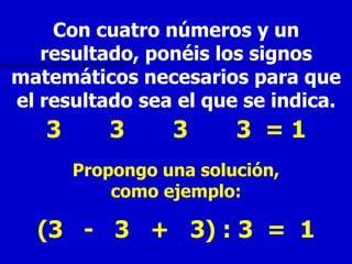 Con cuatro números y un
   resultado, ponéis los signos
matemáticos necesarios para que
el resultado sea el que se indica.
   3      3      3      3 =1
       Propongo una solución,
           como ejemplo:

  (3 - 3 + 3) : 3 = 1
 