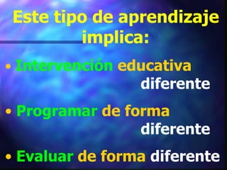 Este tipo de aprendizaje
        implica:
• Intervención educativa
                 diferente
• Programar de forma
                 diferente
• Evaluar de forma diferente
 