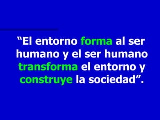 “El entorno forma al ser
humano y el ser humano
transforma el entorno y
 construye la sociedad”.
 