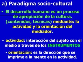 a) Paradigma socio-cultural
 El desarrollo humano es un proceso
      de apropiación de la cultura,
  (contenidos, técnicas) mediante: la
      actividad y la orientación del
               mediador.

- actividad: interacción del sujeto con el
 medio a través de los INSTRUMENTOS
 - orientación: es la dirección que se
   imprime a la mente en la actividad.
 