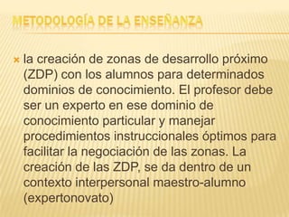  la creación de zonas de desarrollo próximo
(ZDP) con los alumnos para determinados
dominios de conocimiento. El profesor debe
ser un experto en ese dominio de
conocimiento particular y manejar
procedimientos instruccionales óptimos para
facilitar la negociación de las zonas. La
creación de las ZDP, se da dentro de un
contexto interpersonal maestro-alumno
(expertonovato)
 