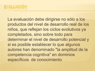 La evaluación debe dirigirse no sólo a los
productos del nivel de desarrollo real de los
niños, que reflejan los ciclos evolutivos ya
completados, sino sobre todo para
determinar el nivel de desarrollo potencial y
si es posible establecer lo que algunos
autores han denominado "la amplitud de la
competencia cognitiva" en dominios
específicos de conocimiento
 