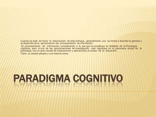 PARADIGMA COGNITIVO
Cuando se trata de hacer la historización de éste enfoque, generalmente uno se remite a describir la génesis y
el desarrollo de la aproximación del procesamiento de información
EL procesamiento de información, considerando a la par que no constituye la totalidad de la Psicología
cognitiva, pero si una de las aproximaciones de investigación más vigorosas en el panorama actual de la
psicología, con un gran caudal de implicaciones y aplicaciones al campo de la educación.
Tiene un amplio pasado y una historia breve.
 