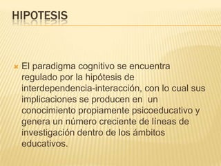 HIPOTESIS
 El paradigma cognitivo se encuentra
regulado por la hipótesis de
interdependencia-interacción, con lo cual sus
implicaciones se producen en un
conocimiento propiamente psicoeducativo y
genera un número creciente de líneas de
investigación dentro de los ámbitos
educativos.
 