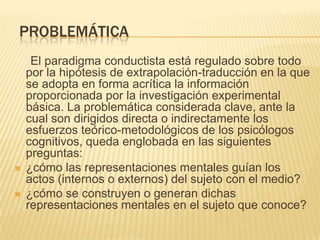 PROBLEMÁTICA
El paradigma conductista está regulado sobre todo
por la hipótesis de extrapolación-traducción en la que
se adopta en forma acrítica la información
proporcionada por la investigación experimental
básica. La problemática considerada clave, ante la
cual son dirigidos directa o indirectamente los
esfuerzos teórico-metodológicos de los psicólogos
cognitivos, queda englobada en las siguientes
preguntas:
 ¿cómo las representaciones mentales guían los
actos (internos o externos) del sujeto con el medio?
 ¿cómo se construyen o generan dichas
representaciones mentales en el sujeto que conoce?
 