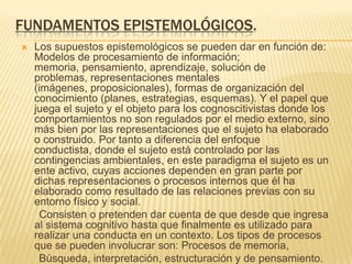 FUNDAMENTOS EPISTEMOLÓGICOS.
 Los supuestos epistemológicos se pueden dar en función de:
Modelos de procesamiento de información;
memoria, pensamiento, aprendizaje, solución de
problemas, representaciones mentales
(imágenes, proposicionales), formas de organización del
conocimiento (planes, estrategias, esquemas). Y el papel que
juega el sujeto y el objeto para los cognoscitivistas donde los
comportamientos no son regulados por el medio externo, sino
más bien por las representaciones que el sujeto ha elaborado
o construido. Por tanto a diferencia del enfoque
conductista, donde el sujeto está controlado por las
contingencias ambientales, en este paradigma el sujeto es un
ente activo, cuyas acciones dependen en gran parte por
dichas representaciones o procesos internos que él ha
elaborado como resultado de las relaciones previas con su
entorno físico y social.
Consisten o pretenden dar cuenta de que desde que ingresa
al sistema cognitivo hasta que finalmente es utilizado para
realizar una conducta en un contexto. Los tipos de procesos
que se pueden involucrar son: Procesos de memoria,
Búsqueda, interpretación, estructuración y de pensamiento.
 