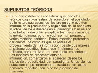 SUPUESTOS TEÓRICOS
 En principio debemos considerar que todos los
teóricos cognitivos están de acuerdo en el postulado
de la naturaleza causal de los procesos o eventos
internos en la producción y regulación de la conducta
Muchos de los esfuerzos en el paradigma han estado
orientados a describir y explicar los mecanismos de
la mente humana, para lo cual se han propuesto
varios modelos teóricos. Estos modelos pretenden
dar cuenta, de cómo es que se realiza el
procesamiento de la información, desde que ingresa
al sistema cognitivo hasta que finalmente es
utilizado, para realizar una conducta en contexto.
Los modelos de procesamiento de
información, comenzaron a aparecer desde los
inicios de productividad del paradigma. Unos de los
subsistemas preferentemente tratados, en estos
primeros modelos han sido los procesos de
memoria.
 