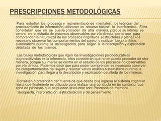 PRESCRIPCIONES METODOLÓGICAS
Para estudiar los procesos y representaciones mentales, los teóricos del
procesamiento de información utilizaron un recurso básico: la interferencia. Ellos
consideran que no se puede proceder de otra manera, porque su interés se
centra en el estudio de procesos observables por vía directa, por lo que para
comprender la naturaleza de los procesos cognitivos (estructuras y planes) es
necesario observar los comportamientos del sujeto y realizar luego análisis
sistemáticos durante la investigación, para llegar a la descripción y explicación
detallada de los mismos.
Las bases metodológicas que rigen las investigaciones psicoeducativas
cognoscitivistas es la inferencia, ellos consideran que no se puede proceder de otra
manera, porque su interés se centra en el estudio de los procesos no observables
por vía directa. Podemos decir que para poder comprender es necesario observar
los comportamientos del sujeto y realizar varios análisis sistemáticos durante la
investigación, para llegar a la descripción y explicación detallada de los mismos.
Consisten o pretenden dar cuenta de que desde que ingresa al sistema cognitivo
hasta que finalmente es utilizado para realizar una conducta en un contexto. Los
tipos de procesos que se pueden involucrar son: Procesos de memoria
Búsqueda, interpretación, estructuración y de pensamiento.
 