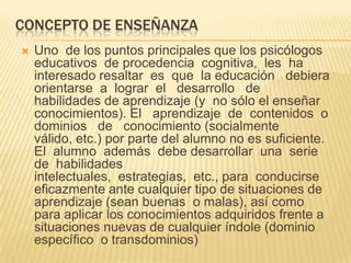 CONCEPTO DE ENSEÑANZA
 Uno de los puntos principales que los psicólogos
educativos de procedencia cognitiva, les ha
interesado resaltar es que la educación debiera
orientarse a lograr el desarrollo de
habilidades de aprendizaje (y no sólo el enseñar
conocimientos). El aprendizaje de contenidos o
dominios de conocimiento (socialmente
válido, etc.) por parte del alumno no es suficiente.
El alumno además debe desarrollar una serie
de habilidades
intelectuales, estrategias, etc., para conducirse
eficazmente ante cualquier tipo de situaciones de
aprendizaje (sean buenas o malas), así como
para aplicar los conocimientos adquiridos frente a
situaciones nuevas de cualquier índole (dominio
específico o transdominios)
 