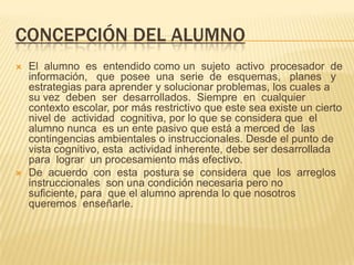 CONCEPCIÓN DEL ALUMNO
 El alumno es entendido como un sujeto activo procesador de
información, que posee una serie de esquemas, planes y
estrategias para aprender y solucionar problemas, los cuales a
su vez deben ser desarrollados. Siempre en cualquier
contexto escolar, por más restrictivo que este sea existe un cierto
nivel de actividad cognitiva, por lo que se considera que el
alumno nunca es un ente pasivo que está a merced de las
contingencias ambientales o instruccionales. Desde el punto de
vista cognitivo, esta actividad inherente, debe ser desarrollada
para lograr un procesamiento más efectivo.
 De acuerdo con esta postura se considera que los arreglos
instruccionales son una condición necesaria pero no
suficiente, para que el alumno aprenda lo que nosotros
queremos enseñarle.
 