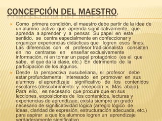 CONCEPCIÓN DEL MAESTRO.
 Como primera condición, el maestro debe partir de la idea de
un alumno activo que aprenda significativamente, que
aprenda a aprender y a pensar. Su papel en este
sentido, se centra especialmente en confeccionar y
organizar experiencias didácticas que logren esos fines.
Las diferencias con el profesor tradicionalista consisten
en no centrarse en enseñar exclusivamente
información, ni en tomar un papel protagónico (es el que
sabe, el que da la clase, etc.) En detrimento de la
participación de los algunos.
 Desde la perspectiva ausubeliana, el profesor debe
estar profundamente interesado en promover en sus
alumnos el aprendizaje significativo de los contenidos
escolares (descubrimiento y recepción v. Más abajo).
Para ello, es necesario que procure que en sus
lecciones, exposiciones de los contenidos, lecturas y
experiencias de aprendizaje, exista siempre un grado
necesario de significatividad lógica (arreglo lógico de
ideas, claridad de expresión, estructuración adecuada, etc.)
para aspirar a que los alumnos logren un aprendizaje
 
