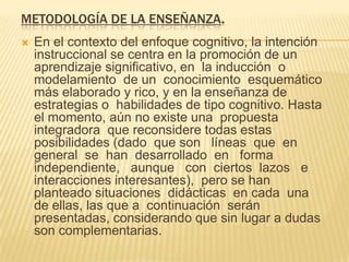 METODOLOGÍA DE LA ENSEÑANZA.
 En el contexto del enfoque cognitivo, la intención
instruccional se centra en la promoción de un
aprendizaje significativo, en la inducción o
modelamiento de un conocimiento esquemático
más elaborado y rico, y en la enseñanza de
estrategias o habilidades de tipo cognitivo. Hasta
el momento, aún no existe una propuesta
integradora que reconsidere todas estas
posibilidades (dado que son líneas que en
general se han desarrollado en forma
independiente, aunque con ciertos lazos e
interacciones interesantes), pero se han
planteado situaciones didácticas en cada una
de ellas, las que a continuación serán
presentadas, considerando que sin lugar a dudas
son complementarias.
 