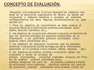 CONCEPTO DE EVALUACIÓN.
Respecto a la evaluación, si se han diseñado los objetivos con
base en la taxonomía cognoscitiva de Bloom, se desee ser
congruente y elaborar reactivos o pruebas en estrecha
correspondencia con ellos. Algunas recomendaciones en este
sentido son
 1.- Para los objetivos de conocimiento se debe evaluar el
recuerdo literal de la información (pídanse actividades como
definir, describir, identificar, etc.),
 2.- los objetivos de comprensión deberán evaluarse en términos de
que los alumnos extraigan los aspectos sustanciales de la
información a ser aprendida (pídanse actividades como
explicar, inferir, parafrasear, etc.),
 3.- los objetivos de aplicación, involucran que se planteen
reactivos o situaciones donde se haga uso de la información
aprendida en un contexto nuevo (odiase utilizar, resolver, etc.)
 4.- los objetivos de análisis, síntesis y evaluación deben ser
evaluados a través de pruebas de
ensayo, monografías, productos originales, ensayos, etc. Para
los de análisis pídanse actividades como
analizar, desglosar, etc; para los de síntesis, evalúese a través
de actividades como organizar, planificar, elaborar, etc; para los
de evaluación pídanse actividades como evaluar, criticar, etc.
 