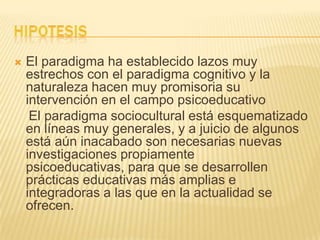  El paradigma ha establecido lazos muy
estrechos con el paradigma cognitivo y la
naturaleza hacen muy promisoria su
intervención en el campo psicoeducativo
El paradigma sociocultural está esquematizado
en líneas muy generales, y a juicio de algunos
está aún inacabado son necesarias nuevas
investigaciones propiamente
psicoeducativas, para que se desarrollen
prácticas educativas más amplias e
integradoras a las que en la actualidad se
ofrecen.
 