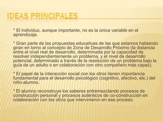 * El individuo, aunque importante, no es la única variable en el
aprendizaje.
* Gran parte de las propuestas educativas de las que estamos hablando
giran en torno al concepto de Zona de Desarrollo Próximo (la distancia
entre el nivel real de desarrollo, determinada por la capacidad de
resolver independientemente un problema, y el nivel de desarrollo
potencial, determinado a través de la resolución de un problema bajo la
guía de un adulto o en colaboración con otro compañero más capaz).
* El papel de la interacción social con los otros tienen importancia
fundamental para el desarrollo psicológico (cognitivo, afectivo, etc.) del
niño-alumno.
* El alumno reconstruye los saberes entremezclando procesos de
construcción personal y procesos auténticos de co-construcción en
colaboración con los otros que intervinieron en ese proceso.
 