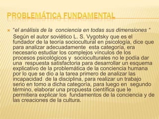  “el análisis de la conciencia en todas sus dimensiones “
Según el autor soviético L. S. Vygotsky que es el
fundador de la teoría sociocultural en psicología, dice que
para analizar adecuadamente esta categoría, era
necesario estudiar los complejos vínculos de los
procesos psicológicos y socioculturales no le podía dar
una respuesta satisfactoria para desarrollar un esquema
explicativo de la problemática de la conciencia humana
por lo que se dio a la tarea primero de analizar las
incapacidad de la disciplina, para realizar un trabajo
serio en tomo a dicha categoría, para luego en segundo
término, elaborar una propuesta científica que le
permitiera explicar los fundamentos de la conciencia y de
las creaciones de la cultura.
 