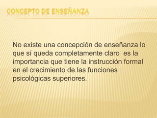 No existe una concepción de enseñanza lo
que sí queda completamente claro es la
importancia que tiene la instrucción formal
en el crecimiento de las funciones
psicológicas superiores.
 