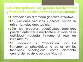 Supuestos teóricos: ley general del desarrollo
y mediación de instrumentos socioculturales
 Convicción en el método genético evolutivo.
 Las funciones psíquicas superiores tienen su
raíz en las relaciones sociales.
 Sólo los procesos psicológicos superiores
pueden entenderse mediante el estudio de la
actividad mediada instrumental (uso de
instrumentos).
 Se reconoce la “mediación” de los
instrumentos psicológicos o signos en las
funciones piscológicas, como elemento
central dentro de la obra de Vigotski.
 