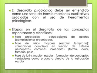  El desarrollo psicológico debe ser entendido
como una serie de transformaciones cualitativas
asociadas con el uso de herramientas
psicológicas.
 Etapas en el desarrollo de los conceptos
espontáneos y científicos:
 Fase preescolar: agrupaciones de objetos
(compilaciones organizadas.
 Fase de niños mayores (escolar temprana):
colecciones complejas en función de criterios
perceptivos comunes inmediatos (forma, color,
tamaño, peso).
 Fase de la instrucción escolar: formación de conceptos
verdaderos como producto directo de la instrucción
escolar.
 