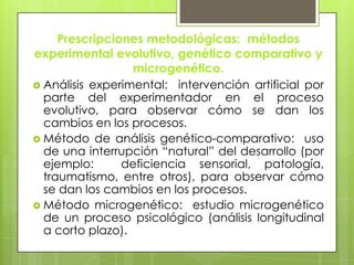 Prescripciones metodológicas: métodos
experimental evolutivo, genético comparativo y
microgenético.
 Análisis experimental: intervención artificial por
parte del experimentador en el proceso
evolutivo, para observar cómo se dan los
cambios en los procesos.
 Método de análisis genético-comparativo: uso
de una interrupción “natural” del desarrollo (por
ejemplo: deficiencia sensorial, patología,
traumatismo, entre otros), para observar cómo
se dan los cambios en los procesos.
 Método microgenético: estudio microgenético
de un proceso psicológico (análisis longitudinal
a corto plazo).
 