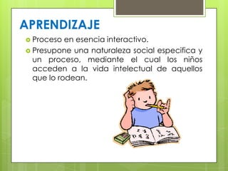  Proceso en esencia interactivo.
 Presupone una naturaleza social especifica y
un proceso, mediante el cual los niños
acceden a la vida intelectual de aquellos
que lo rodean.
APRENDIZAJE
 