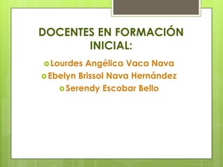 DOCENTES EN FORMACIÓN
INICIAL:
Lourdes Angélica Vaca Nava
Ebelyn Brissol Nava Hernández
Serendy Escobar Bello
 