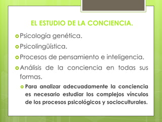 EL ESTUDIO DE LA CONCIENCIA.
Psicología genética.
Psicolingüística.
Procesos de pensamiento e inteligencia.
Análisis de la conciencia en todas sus
formas.
 Para analizar adecuadamente la conciencia
es necesario estudiar los complejos vínculos
de los procesos psicológicos y socioculturales.
 