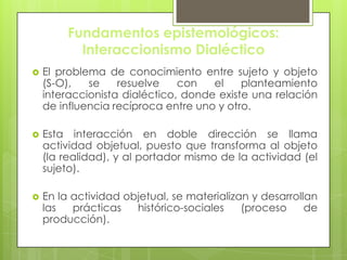 Fundamentos epistemológicos:
Interaccionismo Dialéctico
 El problema de conocimiento entre sujeto y objeto
(S-O), se resuelve con el planteamiento
interaccionista dialéctico, donde existe una relación
de influencia recíproca entre uno y otro.
 Esta interacción en doble dirección se llama
actividad objetual, puesto que transforma al objeto
(la realidad), y al portador mismo de la actividad (el
sujeto).
 En la actividad objetual, se materializan y desarrollan
las prácticas histórico-sociales (proceso de
producción).
 