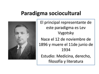 Paradigma sociocultural
El principal representante de
este paradigma es Lev
Vygotsky
Nace el 12 de noviembre de
1896 y muere el 11de junio de
1934
Estudio: Medicina, derecho,
filosofía y literatura
 