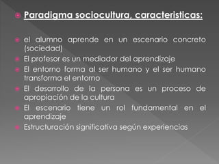  Paradigma sociocultura, caracteristicas:
 el alumno aprende en un escenario concreto
(sociedad)
 El profesor es un mediador del aprendizaje
 El entorno forma al ser humano y el ser humano
transforma el entorno
 El desarrollo de la persona es un proceso de
apropiación de la cultura
 El escenario tiene un rol fundamental en el
aprendizaje
 Estructuración significativa según experiencias
 