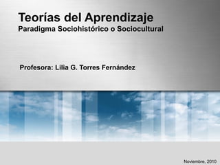 Teorías del Aprendizaje
Paradigma Sociohistórico o Sociocultural
Profesora: Lilia G. Torres Fernández
Noviembre, 2010
 