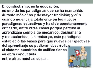 El conductismo, en la educación,
es uno de los paradigmas que se ha mantenido
durante más años y de mayor tradición; y aún
cuando no encaja totalmente en los nuevos
paradigmas educativos y ha sido constantemente
criticado, entre otras cosas porque percibe al
aprendizaje como algo mecánico, deshumano
y reduccionista, sin embargo, este paradigma
estableció las bases para que nuevas perspectivas
del aprendizaje se pudieran desarrollar;
el sistema numérico de calificaciones
es obra conductista
entre otras muchas cosas.
 
