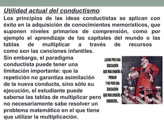 Los principios de las ideas conductistas se aplican con
éxito en la adquisición de conocimientos memorísticos, que
suponen niveles primarios de comprensión, como por
ejemplo el aprendizaje de las capitales del mundo o las
tablas de multiplicar a través de recursos
como son las canciones infantiles.
Sin embargo, el paradigma
conductista puede tener una
limitación importante: que la
repetición no garantiza asimilación
de la nueva conducta, sino sólo su
ejecución, el estudiante puede
saberse las tablas de multiplicar pero
no necesariamente sabe resolver un
problema matemático en el que tiene
que utilizar la multiplicación.
Utilidad actual del conductismo
 