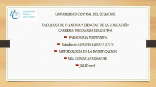 UNIVERSIDADCENTRAL DEL ECUADOR
FACULTADDE FILOSOFIAY CIENCIAS DE LA EDUCACIÓN
CARRERA: PSICOLOGIAEDUCATIVA
 PARADIGMAPOSITIVISTA
 Estudiante:LORENA LUNAPUENTE
 METODOLOGIADE LA INVESTIGACION
MSc. GONZALOREMACHE
JULIO2016
 