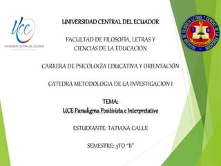 UNIVERSIDADCENTRAL DEL ECUADOR
FACULTAD DE FILOSOFÍA, LETRAS Y
CIENCIAS DE LA EDUCACIÓN
CARRERA DE PSICOLOGÍA EDUCATIVA Y ORIENTACIÓN
CATEDRA METODOLOGIA DE LA INVESTIGACION I
TEMA:
UCE ParadigmaPositivistae Interpretativo
ESTUDIANTE: TATIANA CALLE
SEMESTRE: 5TO “B”
 