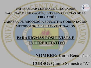 UNIVERSIDAD CENTRAL DEL ECUADOR
FACULTAD DE FILOSOFÍA, LETRAS Y CIENCIAS DE LA
EDUCACIÓN
CARRERA DE PSICOLOGÍA EDUCATIVA Y ORIENTACIÓN
METODOLOGÍA DE LA INVESTIGACIÓN
PARADIGMAS POSITIVISTA E
INTERPRETATIVO
NOMBRE: Karla Benalcázar
CURSO: Quinto Semestre “A”
 